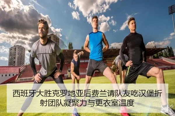 西班牙大胜克罗地亚后费兰请队友吃汉堡折射团队凝聚力与更衣室温度